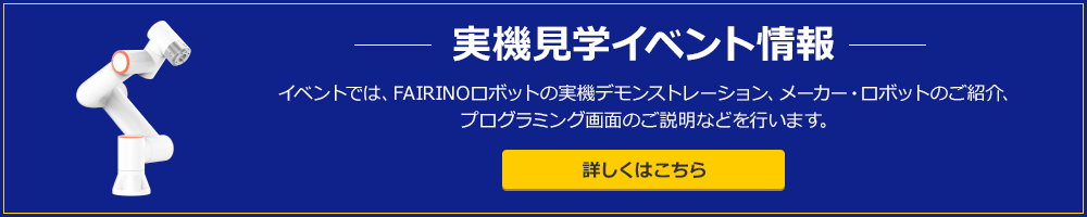 実機見学イベント情報　イベントでは、FAIRINOロボットの実機デモンストレーション、メーカー・ロボットのご紹介、プログラミング画面のご説明などを行います。