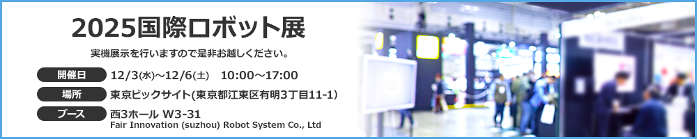2025国際ロボット展　開催日：12/3(水)～12/6(土) 10:00～17:00　場所：東京ビックサイト(東京都江東区有明3丁目11-1)　ブース：西3ホール W3-31 Fair Innovation (suzhou) Robot System Co., Ltd