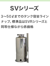 SVシリーズ 3～50Lまでのタンク容量ラインナップ。標準品はSVRシリーズと同等仕様ながら低価格