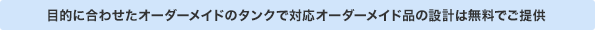 目的に合わせたオーダーメイドのタンクで対応オーダーメイド品の設計は無料でご提供