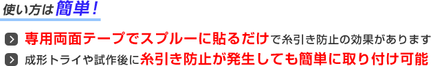 使い方は簡単！専用両面テープでスプルーに貼るだけで糸引き防止の効果があります。成形トライや試作後に糸引き防止が発生しても簡単に取付可能。