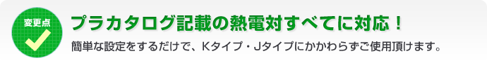 プラカタログ記載の熱電対すべてに対応！簡単な設定をするだけで、Kタイプ・Jタイプにかかわらずご使用頂けます。