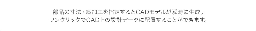 部品の寸法・追加工を指定するとCADモデルが瞬時に生成。ワンクリックでCAD上の設計データに配置することができます。