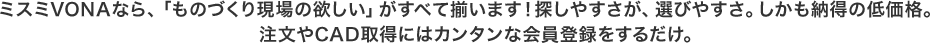ミスミVONAなら、「ものづくり現場の欲しい」がすべて揃います！探しやすさが、選びやすさ。しかも納得の低価格。注文やCAD取得にはカンタンな会員登録するだけ。